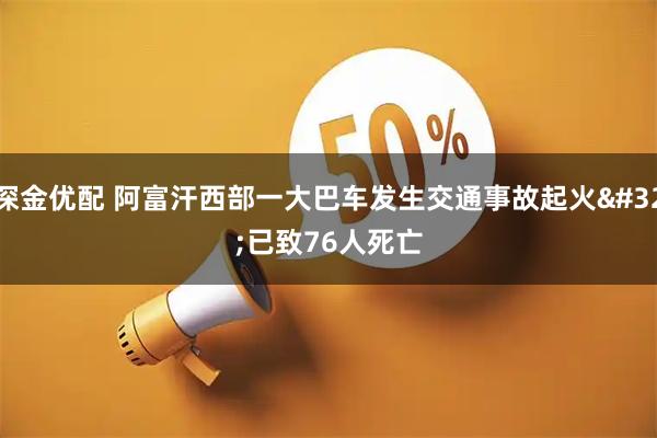 深金优配 阿富汗西部一大巴车发生交通事故起火 已致76人死亡