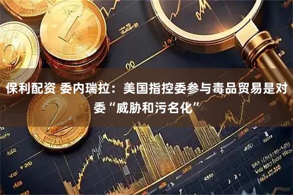 保利配资 委内瑞拉：美国指控委参与毒品贸易是对委“威胁和污名化”