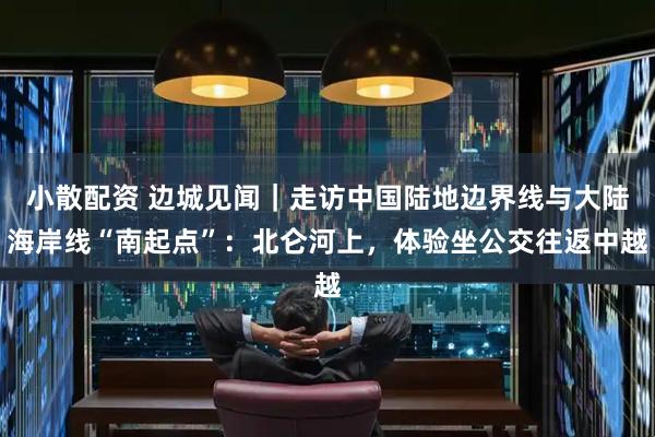 小散配资 边城见闻｜走访中国陆地边界线与大陆海岸线“南起点”：北仑河上，体验坐公交往返中越