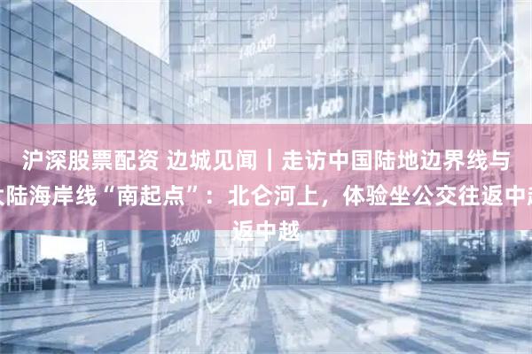沪深股票配资 边城见闻｜走访中国陆地边界线与大陆海岸线“南起点”：北仑河上，体验坐公交往返中越