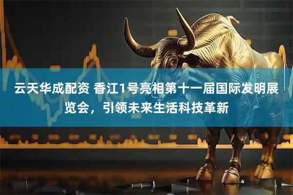 云天华成配资 香江1号亮相第十一届国际发明展览会，引领未来生活科技革新