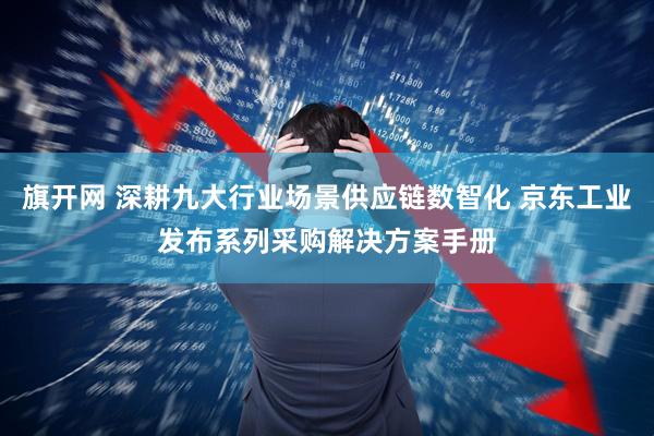 旗开网 深耕九大行业场景供应链数智化 京东工业发布系列采购解决方案手册