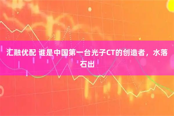 汇融优配 谁是中国第一台光子CT的创造者，水落石出