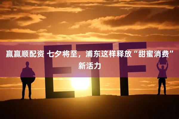 赢赢顺配资 七夕将至，浦东这样释放“甜蜜消费”新活力