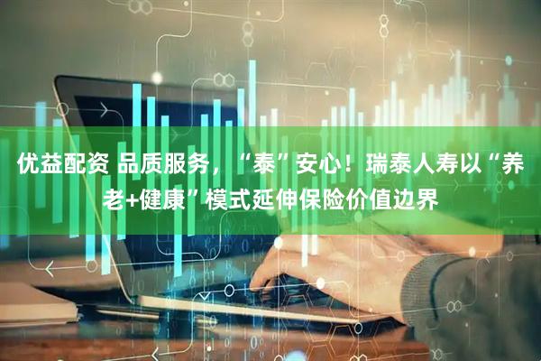 优益配资 品质服务，“泰”安心！瑞泰人寿以“养老+健康”模式延伸保险价值边界
