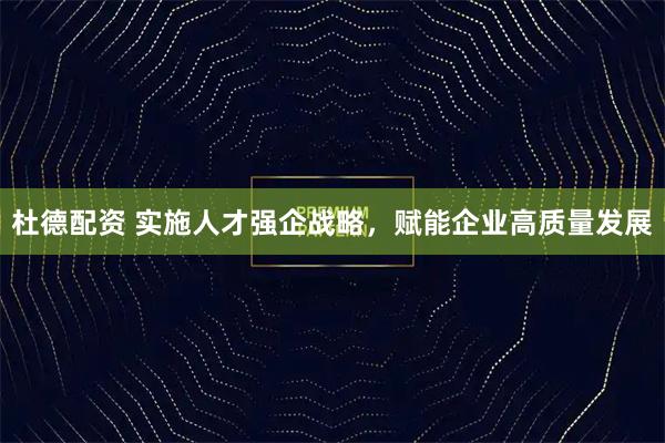 杜德配资 实施人才强企战略，赋能企业高质量发展