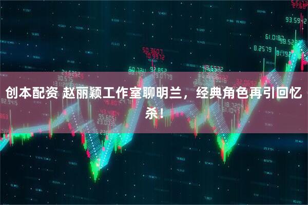 创本配资 赵丽颖工作室聊明兰，经典角色再引回忆杀！
