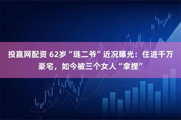 投赢网配资 62岁“琏二爷”近况曝光：住进千万豪宅，如今被三个女人“拿捏”