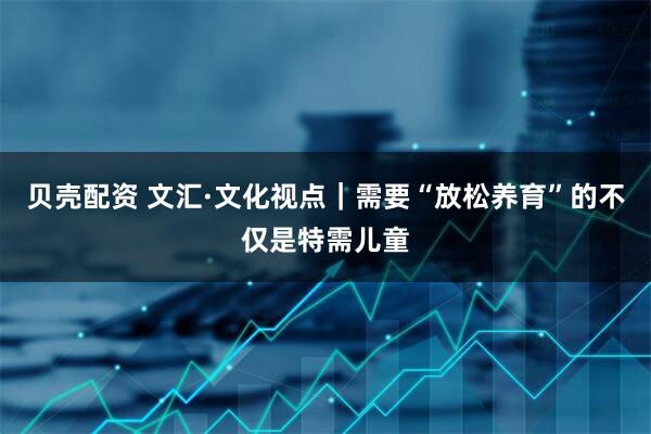 贝壳配资 文汇·文化视点｜需要“放松养育”的不仅是特需儿童