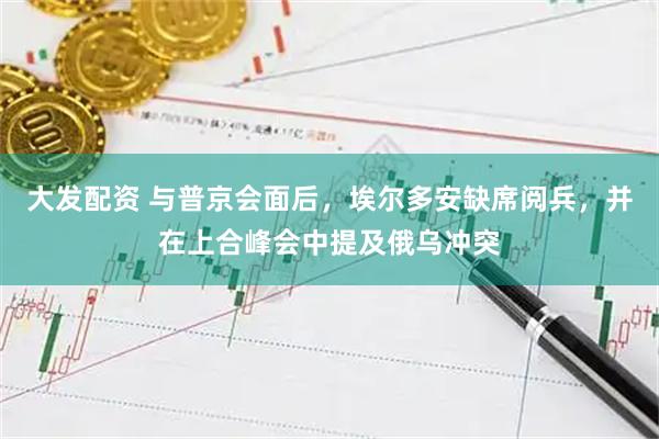 大发配资 与普京会面后，埃尔多安缺席阅兵，并在上合峰会中提及俄乌冲突