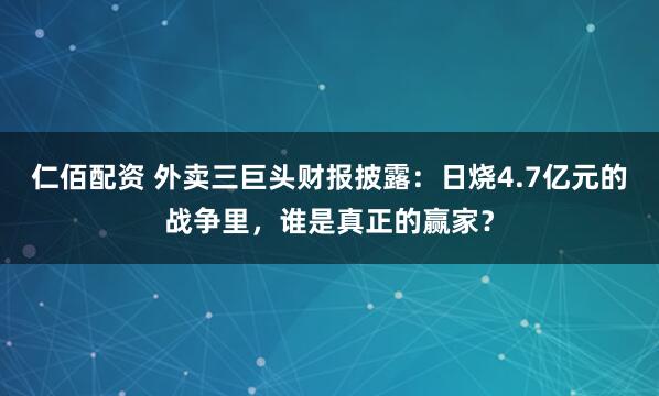 仁佰配资 外卖三巨头财报披露：日烧4.7亿元的战争里，谁是真正的赢家？