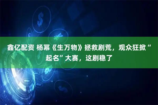 鑫亿配资 杨幂《生万物》拯救剧荒，观众狂掀“起名”大赛，这剧稳了