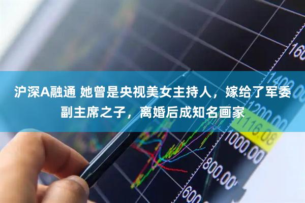 沪深A融通 她曾是央视美女主持人，嫁给了军委副主席之子，离婚后成知名画家