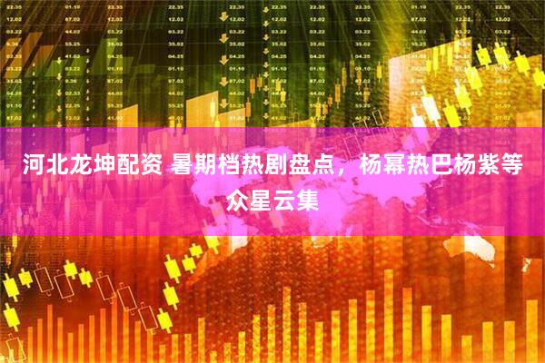 河北龙坤配资 暑期档热剧盘点，杨幂热巴杨紫等众星云集