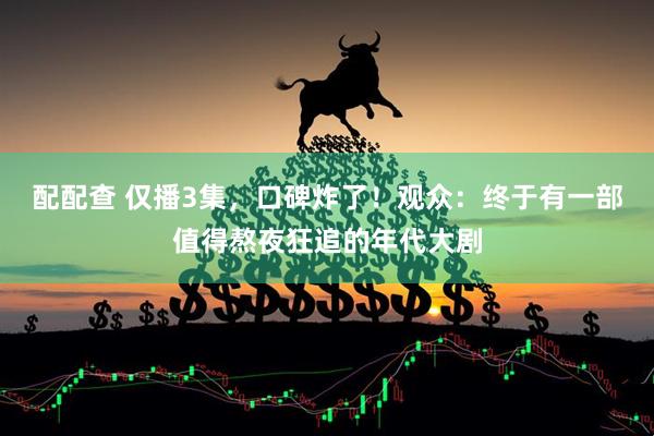 配配查 仅播3集，口碑炸了！观众：终于有一部值得熬夜狂追的年代大剧