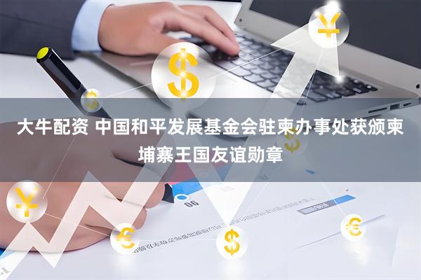 大牛配资 中国和平发展基金会驻柬办事处获颁柬埔寨王国友谊勋章