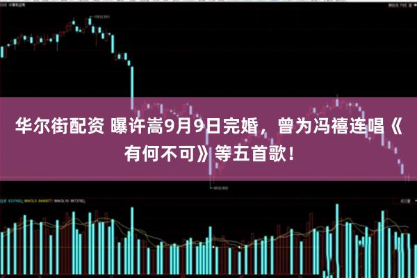华尔街配资 曝许嵩9月9日完婚，曾为冯禧连唱《有何不可》等五首歌！