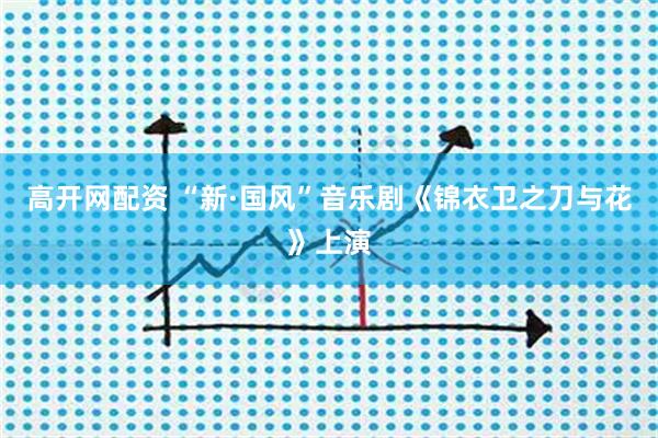 高开网配资 “新·国风”音乐剧《锦衣卫之刀与花》上演