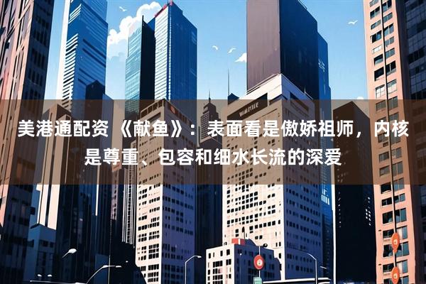 美港通配资 《献鱼》：表面看是傲娇祖师，内核是尊重、包容和细水长流的深爱