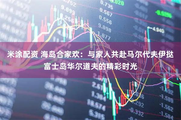米涂配资 海岛合家欢：与家人共赴马尔代夫伊挞富士岛华尔道夫的精彩时光