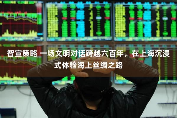 智宣策略 一场文明对话跨越六百年，在上海沉浸式体验海上丝绸之路