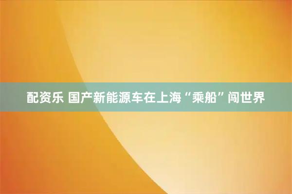 配资乐 国产新能源车在上海“乘船”闯世界
