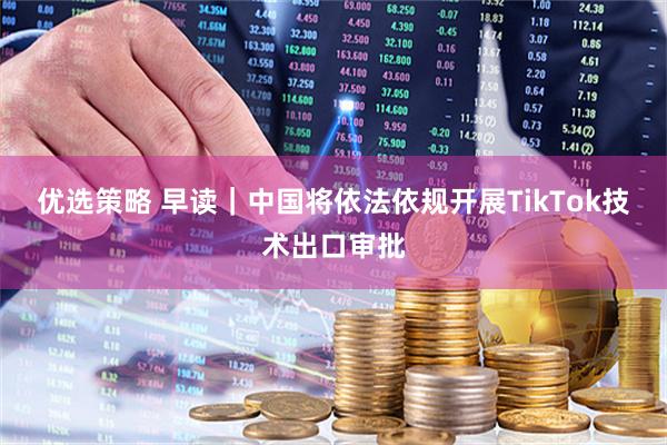 优选策略 早读｜中国将依法依规开展TikTok技术出口审批