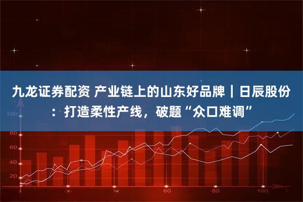 九龙证券配资 产业链上的山东好品牌｜日辰股份：打造柔性产线，破题“众口难调”
