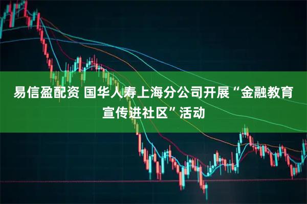 易信盈配资 国华人寿上海分公司开展“金融教育宣传进社区”活动