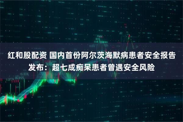 红和股配资 国内首份阿尔茨海默病患者安全报告发布：超七成痴呆患者曾遇安全风险