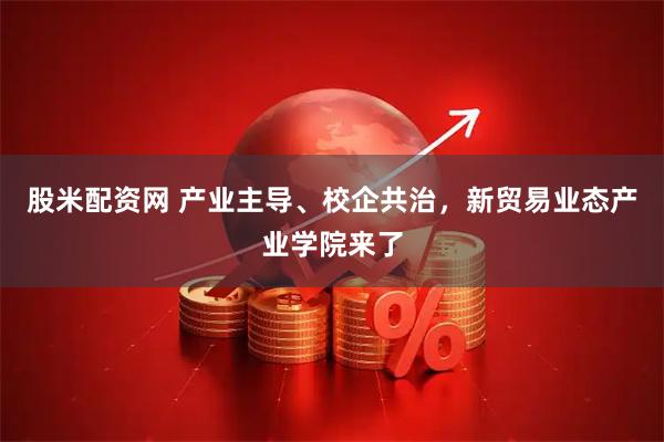 股米配资网 产业主导、校企共治，新贸易业态产业学院来了