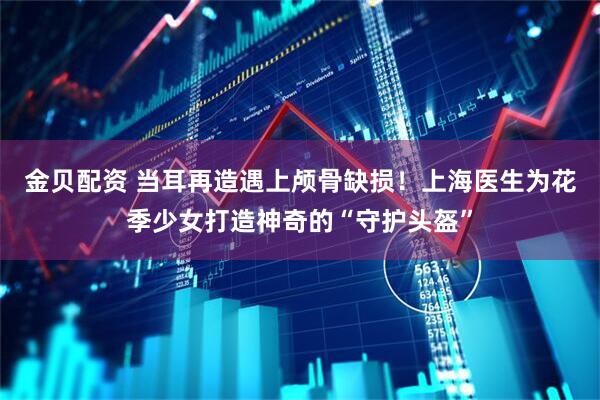 金贝配资 当耳再造遇上颅骨缺损！上海医生为花季少女打造神奇的“守护头盔”