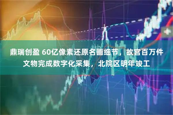 鼎瑞创盈 60亿像素还原名画细节，故宫百万件文物完成数字化采集，北院区明年竣工