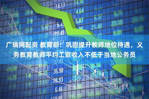 广瑞网配资 教育部：巩固提升教师地位待遇，义务教育教师平均工资收入不低于当地公务员
