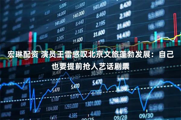 宏琳配资 演员王雷感叹北京文旅蓬勃发展：自己也要提前抢人艺话剧票