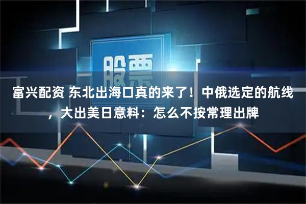 富兴配资 东北出海口真的来了！中俄选定的航线，大出美日意料：怎么不按常理出牌