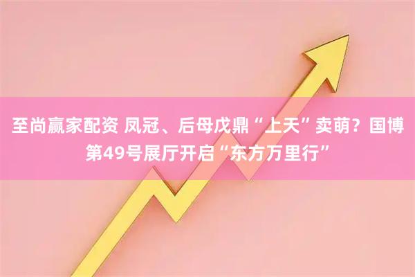 至尚赢家配资 凤冠、后母戊鼎“上天”卖萌？国博第49号展厅开启“东方万里行”