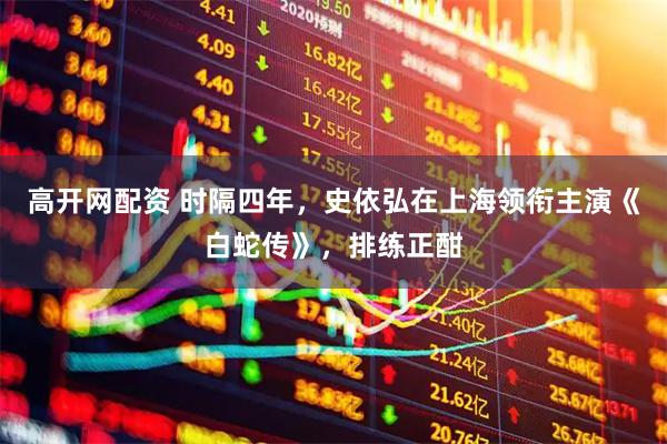 高开网配资 时隔四年，史依弘在上海领衔主演《白蛇传》，排练正酣