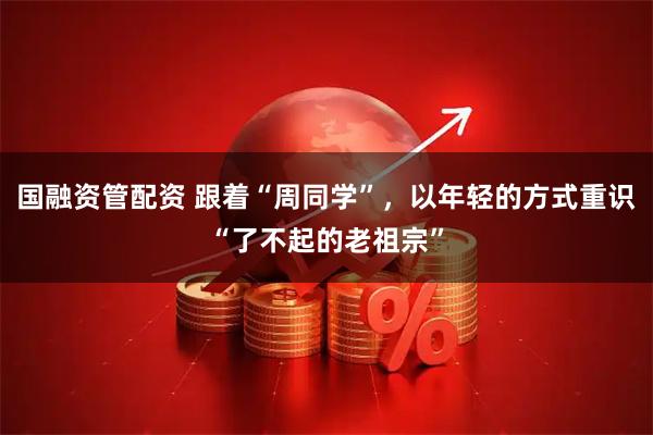 国融资管配资 跟着“周同学”，以年轻的方式重识“了不起的老祖宗”