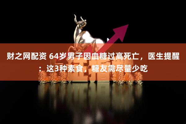 财之网配资 64岁男子因血糖过高死亡，医生提醒：这3种素食，糖友需尽量少吃