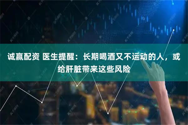 诚赢配资 医生提醒：长期喝酒又不运动的人，或给肝脏带来这些风险