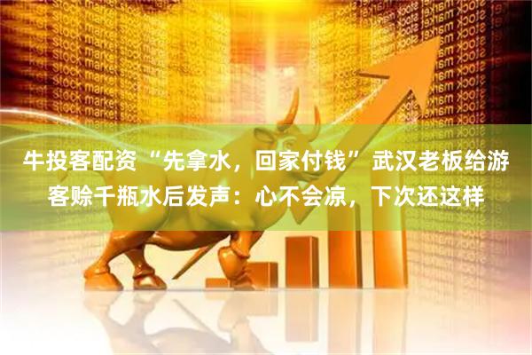 牛投客配资 “先拿水，回家付钱” 武汉老板给游客赊千瓶水后发声：心不会凉，下次还这样