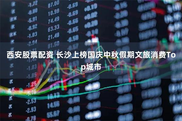 西安股票配资 长沙上榜国庆中秋假期文旅消费Top城市