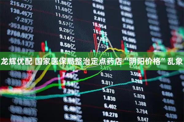 龙辉优配 国家医保局整治定点药店“阴阳价格”乱象