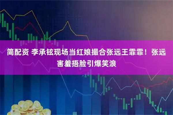 简配资 李承铉现场当红娘撮合张远王霏霏！张远害羞捂脸引爆笑浪