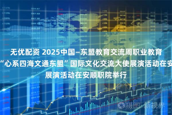 无优配资 2025中国—东盟教育交流周职业教育国际合作暨“心系四海文通东盟”国际文化交流大使展演活动在安顺职院举行