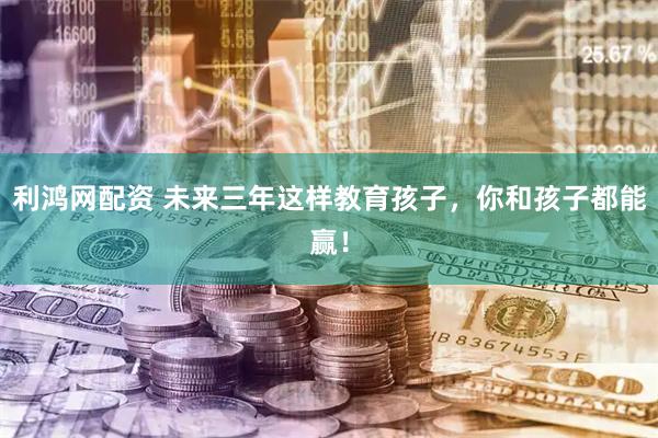 利鸿网配资 未来三年这样教育孩子，你和孩子都能赢！