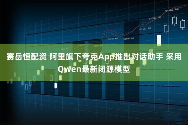 赛岳恒配资 阿里旗下夸克App推出对话助手 采用Qwen最新闭源模型