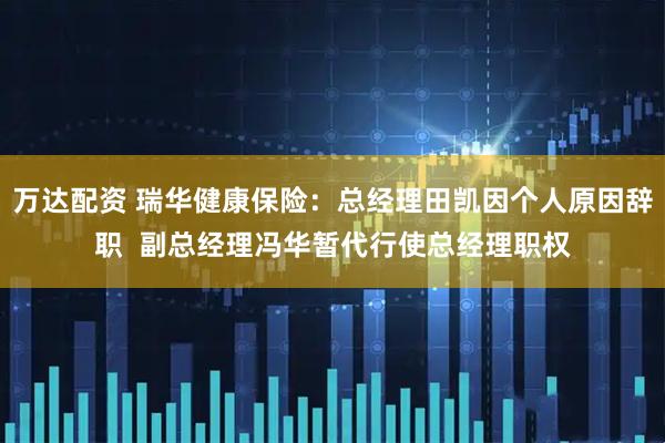 万达配资 瑞华健康保险：总经理田凯因个人原因辞职  副总经理冯华暂代行使总经理职权