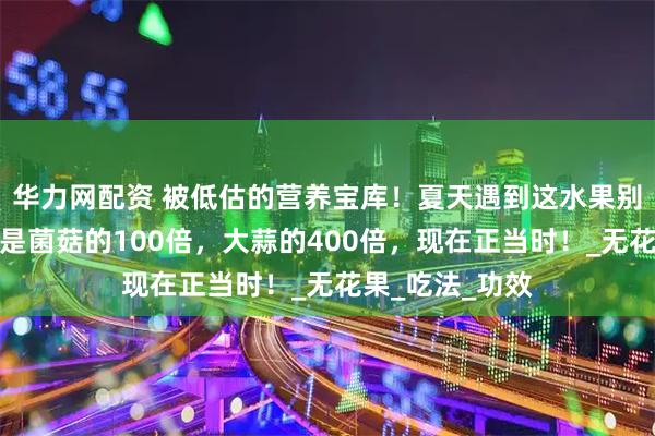华力网配资 被低估的营养宝库!夏天遇到这水果别错过,含硒量是菌菇的100倍,大蒜的400倍,现在正当时!_无花果_吃法_功效
